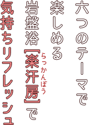 六つのテーマで楽しめる岩盤浴[楽汗房]で気持ちリフレッシュ